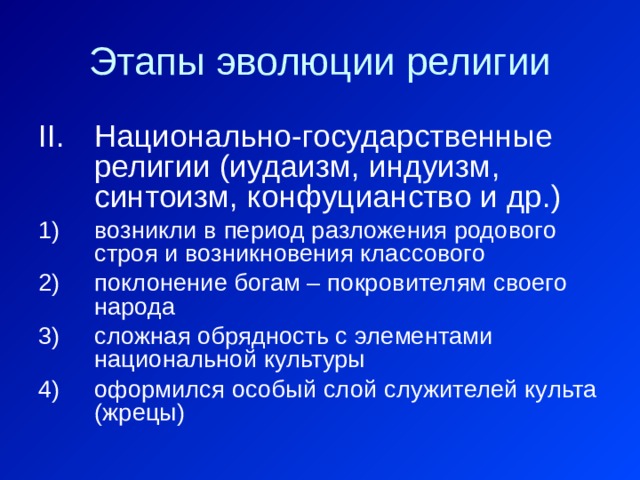 Этапы эволюции религии Национально-государственные религии (иудаизм, индуизм, синтоизм, конфуцианство и др.) возникли в период разложения родового строя и возникновения классового поклонение богам – покровителям своего народа сложная обрядность с элементами национальной культуры оформился особый слой служителей культа (жрецы) 