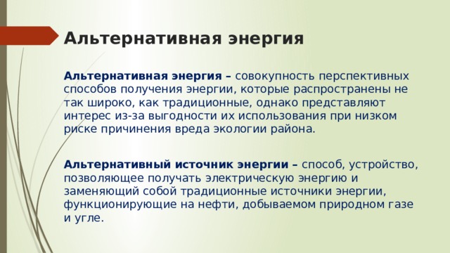 Альтернативная энергия Альтернативная энергия – совокупность перспективных способов получения энергии, которые распространены не так широко, как традиционные, однако представляют интерес из-за выгодности их использования при низком риске причинения вреда экологии района. Альтернативный источник энергии – способ, устройство, позволяющее получать электрическую энергию и заменяющий собой традиционные источники энергии, функционирующие на нефти, добываемом природном газе и угле. 