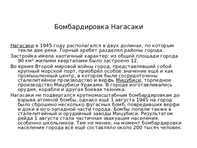 Бомбардировка Нагасаки Нагасаки  в 1945 году располагался в двух долинах, по которым текли две реки. Горный хребет разделял районы города. Застройка имела хаотичный характер: из общей площади города 90 км² жилыми кварталами было застроено 12. Во время Второй мировой войны город, представлявший собой крупный морской порт, приобрёл особое значение ещё и как промышленный центр, в котором были сосредоточены сталелитейное производство и верфь  Мицубиси , торпедное производство Мицубиси-Ураками. В городе изготавливались орудия, корабли и другая боевая техника. Нагасаки не подвергался крупномасштабным бомбардировкам до взрыва атомной бомбы, однако ещё 1 августа 1945 на город было сброшено несколько фугасных бомб, повредивших верфи и доки в юго-западной части города. Бомбы попали также в сталелитейный и орудийный заводы Мицубиси. Результатом рейда 1 августа стала частичная эвакуация населения, особенно школьников. Тем не менее, на момент бомбардировки население города всё ещё составляло около 200 тысяч человек. 