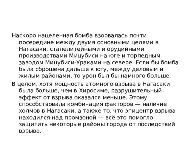 Наскоро нацеленная бомба взорвалась почти посередине между двумя основными целями в Нагасаки, сталелитейными и орудийными производствами Мицубиси на юге и торпедным заводом Мицубиси-Ураками на севере. Если бы бомба была сброшена дальше к югу, между деловым и жилым районами, то урон был бы намного больше. В целом, хотя мощность атомного взрыва в Нагасаки была больше, чем в Хиросиме, разрушительный эффект от взрыва оказался меньше. Этому способствовала комбинация факторов — наличие холмов в Нагасаки, а также то, что эпицентр взрыва находился над промзоной — всё это помогло защитить некоторые районы города от последствий взрыва. 