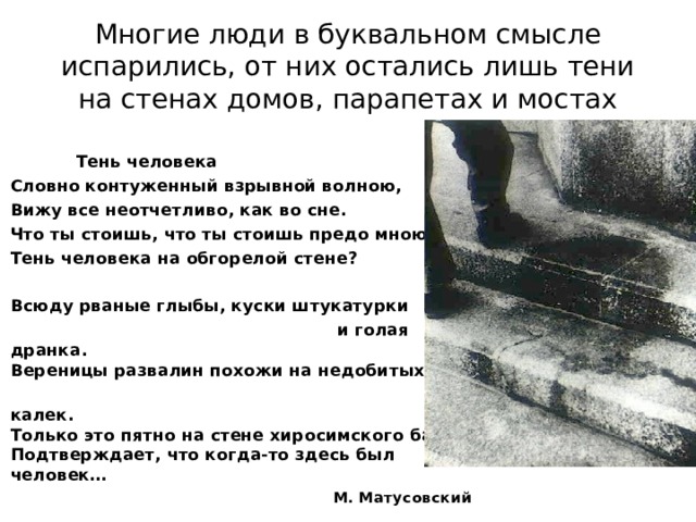 Многие люди в буквальном смысле испарились, от них остались лишь тени на стенах домов, парапетах и мостах    Тень человека  Словно контуженный взрывной волною,   Вижу все неотчетливо, как во сне.  Что ты стоишь, что ты стоишь предо мною,   Тень человека на обгорелой стене?   Всюду рваные глыбы, куски штукатурки  и голая дранка.  Вереницы развалин похожи на недобитых  калек.  Только это пятно на стене хиросимского банка  Подтверждает, что когда-то здесь был человек…  М. Матусовский  