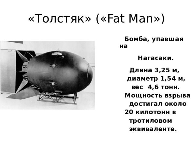 «Толстяк» («Fat Man»)   Бомба, упавшая на  Нагасаки.  Длина 3,25 м,  диаметр 1,54 м,  вес 4,6 тонн.  Мощность взрыва  достигал около  20 килотонн в  тротиловом  эквиваленте.  