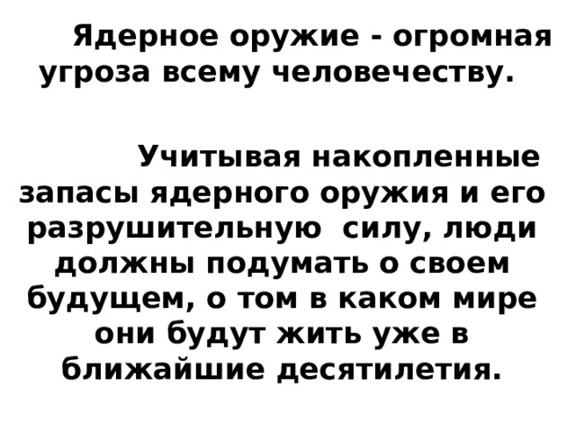  Ядерное оружие - огромная угроза всему человечеству.   Учитывая накопленные запасы ядерного оружия и его разрушительную силу, люди должны подумать о своем будущем, о том в каком мире они будут жить уже в ближайшие десятилетия.  