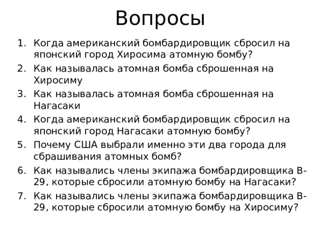 Вопросы Когда американский бомбардировщик сбросил на японский город Хиросима атомную бомбу? Как называлась атомная бомба сброшенная на Хиросиму Как называлась атомная бомба сброшенная на Нагасаки Когда американский бомбардировщик сбросил на японский город Нагасаки атомную бомбу? Почему США выбрали именно эти два города для сбрашивания атомных бомб? Как назывались члены экипажа бомбардировщика B-29, которые сбросили атомную бомбу на Нагасаки? Как назывались члены экипажа бомбардировщика B-29, которые сбросили атомную бомбу на Хиросиму?      