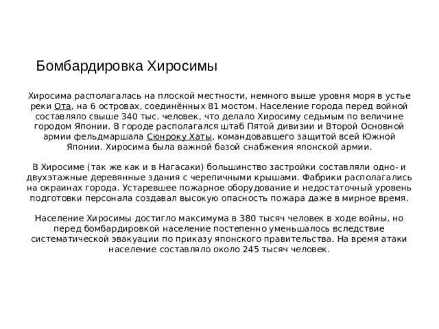 Бомбардировка Хиросимы Хиросима располагалась на плоской местности, немного выше уровня моря в устье реки  Ота , на 6 островах, соединённых 81 мостом. Население города перед войной составляло свыше 340 тыс. человек, что делало Хиросиму седьмым по величине городом Японии. В городе располагался штаб Пятой дивизии и Второй Основной армии фельдмаршала  Сюнроку Хаты , командовавшего защитой всей Южной Японии. Хиросима была важной базой снабжения японской армии.     В Хиросиме (так же как и в Нагасаки) большинство застройки составляли одно- и двухэтажные деревянные здания с черепичными крышами. Фабрики располагались на окраинах города. Устаревшее пожарное оборудование и недостаточный уровень подготовки персонала создавал высокую опасность пожара даже в мирное время.     Население Хиросимы достигло максимума в 380 тысяч человек в ходе войны, но перед бомбардировкой население постепенно уменьшалось вследствие систематической эвакуации по приказу японского правительства. На время атаки население составляло около 245 тысяч человек.   