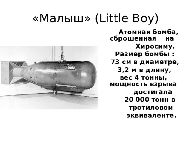 «Малыш» (Little Boy)   Атомная бомба, сброшенная на  Хиросиму.  Размер бомбы :  73 см в диаметре,  3,2 м в длину,  вес 4 тонны, мощность взрыва  достигала  20 000 тонн в  тротиловом  эквиваленте.  