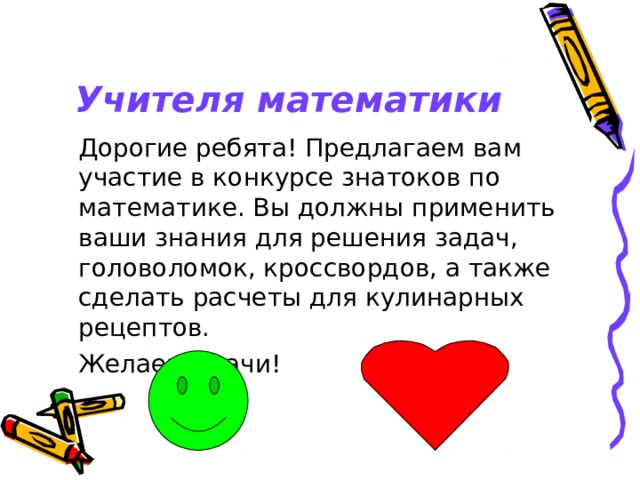  Учителя математики  Дорогие ребята! Предлагаем вам участие в конкурсе знатоков по математике. Вы должны применить ваши знания для решения задач, головоломок, кроссвордов, а также сделать расчеты для кулинарных рецептов.  Желаем удачи! 