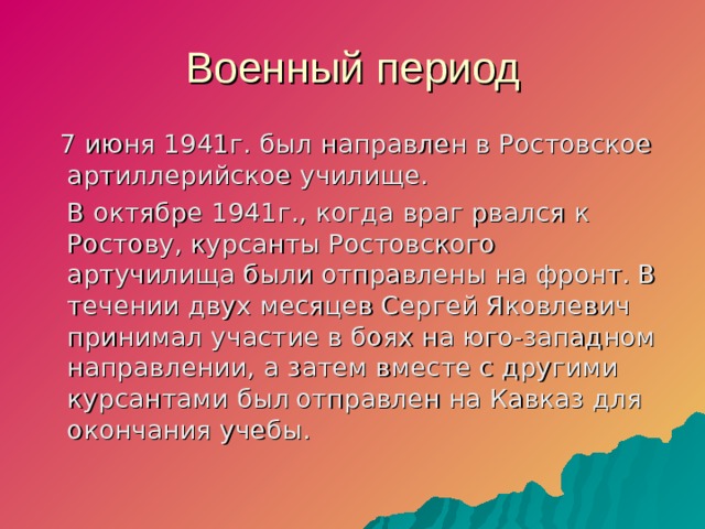 Военный период  7 июня 1941г. был направлен в Ростовское артиллерийское училище.  В октябре 1941г., когда враг рвался к Ростову, курсанты Ростовского артучилища были отправлены на фронт. В течении двух месяцев Сергей Яковлевич принимал участие в боях на юго-западном направлении, а затем вместе с другими курсантами был  отправлен на Кавказ для окончания учебы.  