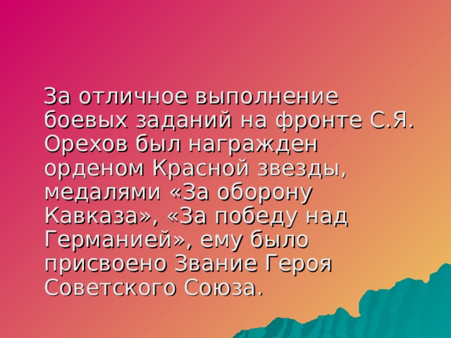   За отличное выполнение боевых заданий на фронте С.Я. Орехов был награжден орденом Красной звезды, медалями «За оборону Кавказа», «За победу над Германией», ему было присвоено Звание Героя Советского Союза.  