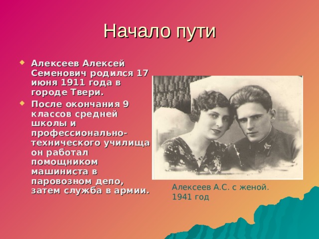 Начало пути Алексеев Алексей Семенович родился 17 июня 1911 года в городе Твери. После окончания 9 классов средней школы и профессионально-технического училища он работал помощником машиниста в паровозном депо, затем служба в армии.  Алексеев А.С. с женой. 1941 год  