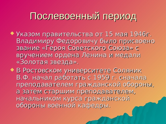 Послевоенный период Указом правительства от 15 мая 1946г. Владимиру Федоровичу было присвоено звание «Героя Советского Союза» с вручением ордена Ленина и медали «Золотая звезда». В Ростовском университете Соляник В.Ф. начал работать с 1959 г. сначала преподавателем гражданской обороны, а затем старшим преподавателем, начальником курса гражданской обороны военной кафедры.  