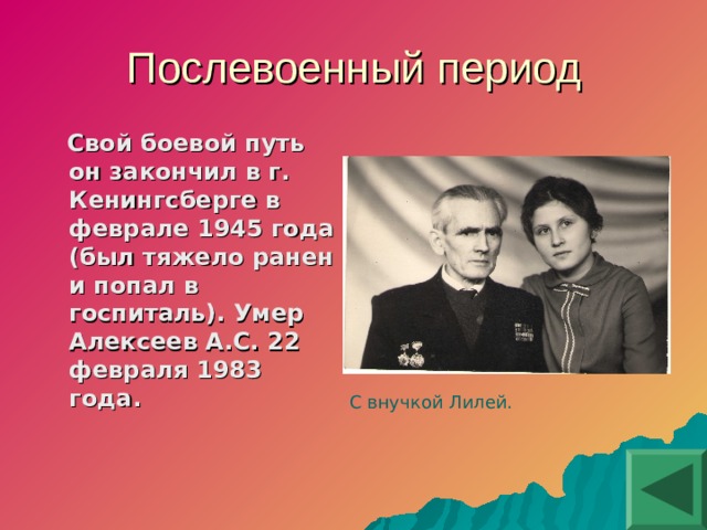 Послевоенный период  Свой боевой путь он закончил в г. Кенингсберге в феврале 1945 года (был тяжело ранен и попал в госпиталь). Умер Алексеев А.С. 22 февраля 1983 года. С внучкой Лилей.  