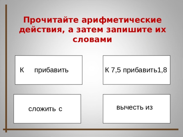 Прочитайте арифметические действия, а затем запишите их словами К 7,5 прибавить1,8 К прибавить вычесть из с сложить 10 