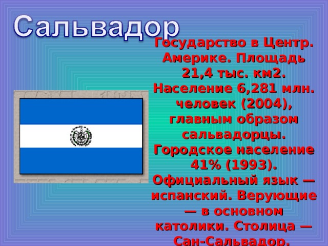 Государство в Центр. Америке. Площадь 21,4 тыс. км2. Население 6,281 млн. человек (2004), главным образом сальвадорцы. Городское население 41% (1993). Официальный язык — испанский. Верующие — в основном католики. Столица — Сан-Сальвадор. 