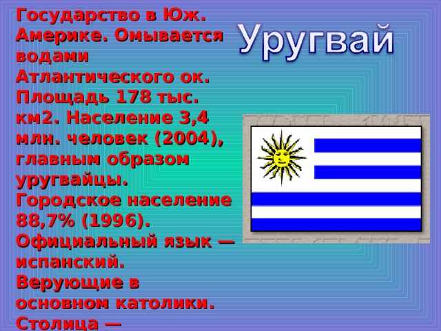 Государство в Юж. Америке. Омывается водами Атлантического ок. Площадь 178 тыс. км2. Население 3,4 млн. человек (2004), главным образом уругвайцы. Городское население 88,7% (1996). Официальный язык — испанский. Верующие в основном католики. Столица — Монтевидео. 