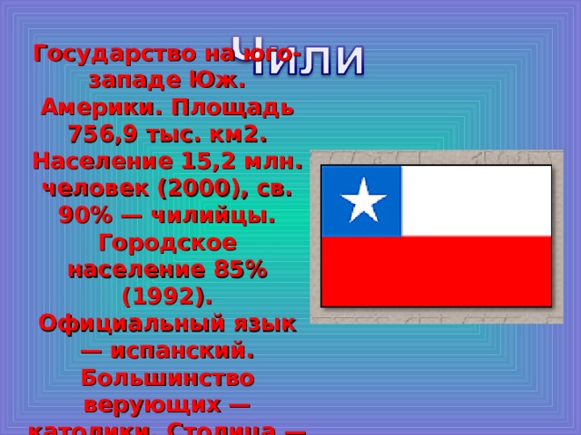 Государство на юго-западе Юж. Америки. Площадь 756,9 тыс. км2. Население 15,2 млн. человек (2000), св. 90% — чилийцы. Городское население 85% (1992). Официальный язык — испанский. Большинство верующих — католики. Столица — Сантьяго. 