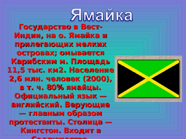 Государство в Вест-Индии, на о. Ямайка и прилегающих мелких островах; омывается Карибским м. Площадь 11,5 тыс. км2. Население 2,6 млн. человек (2000), в т. ч. 80% ямайцы. Официальный язык — английский. Верующие — главным образом протестанты. Столица — Кингстон. Входит в Содружество. 