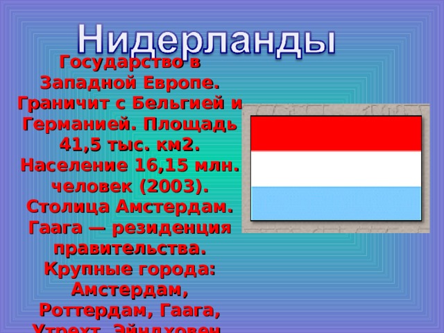 Государство в Западной Европе. Граничит с Бельгией и Германией. Площадь 41,5 тыс. км2. Население 16,15 млн. человек (2003). Столица Амстердам. Гаага — резиденция правительства. Крупные города: Амстердам, Роттердам, Гаага, Утрехт, Эйндховен, Гронинген. 