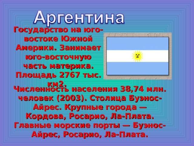 Государство на юго-востоке Южной Америки. Занимает юго-восточную часть материка. Площадь 2767 тыс. км2. Численность населения 38,74 млн. человек (2003). Столица Буэнос-Айрес. Крупные города — Кордова, Росарио, Ла-Плата. Главные морские порты — Буэнос-Айрес, Росарио, Ла-Плата. 