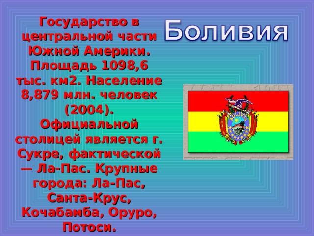Государство в центральной части Южной Америки. Площадь 1098,6 тыс. км2. Население 8,879 млн. человек (2004). Официальной столицей является г. Сукре, фактической — Ла-Пас. Крупные города: Ла-Пас, Санта-Крус, Кочабамба, Оруро, Потоси.  