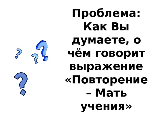Проблема:  Как Вы думаете, о чём говорит выражение «Повторение – Мать учения» 