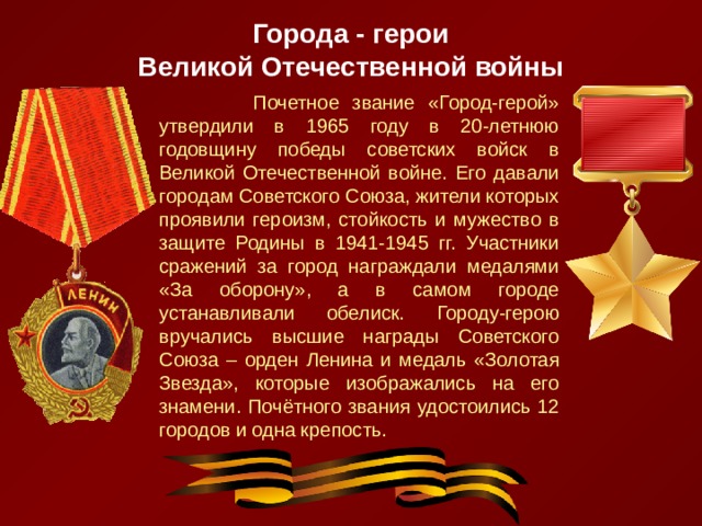 Города - герои  Великой Отечественной войны  Почетное звание «Город-герой» утвердили в 1965 году в 20-летнюю годовщину победы советских войск в Великой Отечественной войне. Его давали городам Советского Союза, жители которых проявили героизм, стойкость и мужество в защите Родины в 1941-1945 гг. Участники сражений за город награждали медалями «За оборону», а в самом городе устанавливали обелиск. Городу-герою вручались высшие награды Советского Союза – орден Ленина и медаль «Золотая Звезда», которые изображались на его знамени. Почётного звания удостоились 12 городов и одна крепость. 