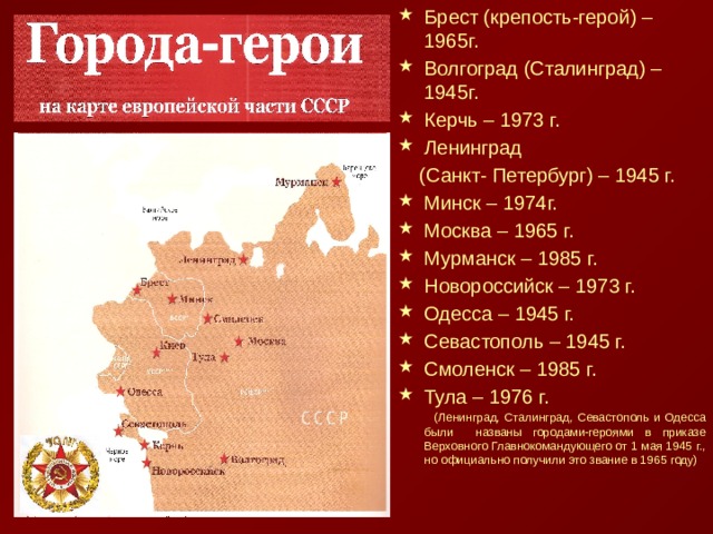 Брест (крепость-герой) – 1965г. Волгоград (Сталинград) – 1945г. Керчь – 1973 г. Ленинград  (Санкт- Петербург) – 1945 г. Минск – 1974г. Москва – 1965 г. Мурманск – 1985 г. Новороссийск – 1973 г. Одесса – 1945 г. Севастополь – 1945 г. Смоленск – 1985 г. Тула – 1976 г.  (Ленинград, Сталинград, Севастополь и Одесса были названы городами-героями в приказе Верховного Главнокомандующего от 1 мая 1945 г., но официально получили это звание в 1965 году) 