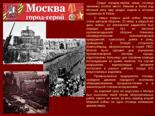 Среди городов-героев наша столица занимает особое место. Именно в битве под Москвой весь мир увидел первое в истории поражение III Рейха. С самых первых дней войны Москва стала центром обороны. 22 июня, в первый же день войны, по московской радиосети был передан приказ №1 по местной противовоздушной обороне. Началась незамедлительная светомаскировка предприятий, транспорта, домов и улиц, приведение в боевую готовность бомбоубежищ, метрополитена и служб ПВО. Многое было сделано для улучшения противопожарной системы города, подготовлены больницы для оказания помощи пострадавшим во время налётов. На случай разрушения водопроводов москвичи построили в разных районах города 875 искусственных водоёмов. Промышленные предприятия столицы снабдили дивизии народного ополчения обмундированием, продовольствием и в значительной степени вооружением. За короткий срок на подступах к Москве был выполнен такой объём оборонительных работ, какого не знала за весь период второй Мировой войны ни одна столица воевавших держав мира . 