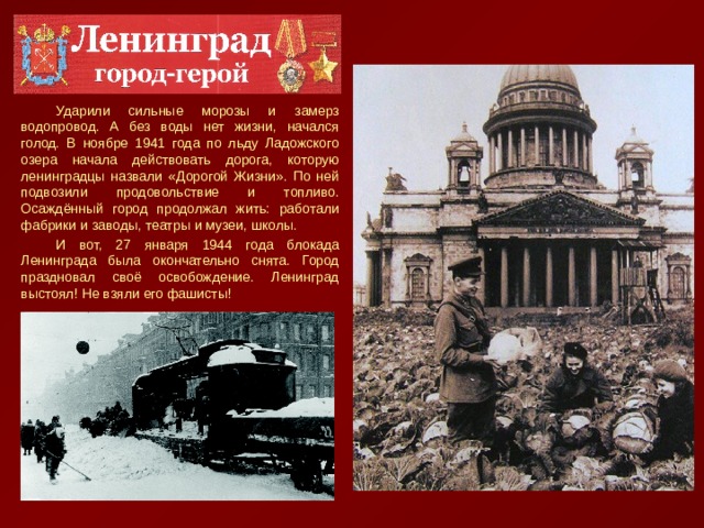 Ударили сильные морозы и замерз водопровод. А без воды нет жизни, начался голод. В ноябре 1941 года по льду Ладожского озера начала действовать дорога, которую ленинградцы назвали «Дорогой Жизни». По ней подвозили продовольствие и топливо. Осаждённый город продолжал жить: работали фабрики и заводы, театры и музеи, школы. И вот, 27 января 1944 года блокада Ленинграда была окончательно снята. Город праздновал своё освобождение. Ленинград выстоял! Не взяли его фашисты! 
