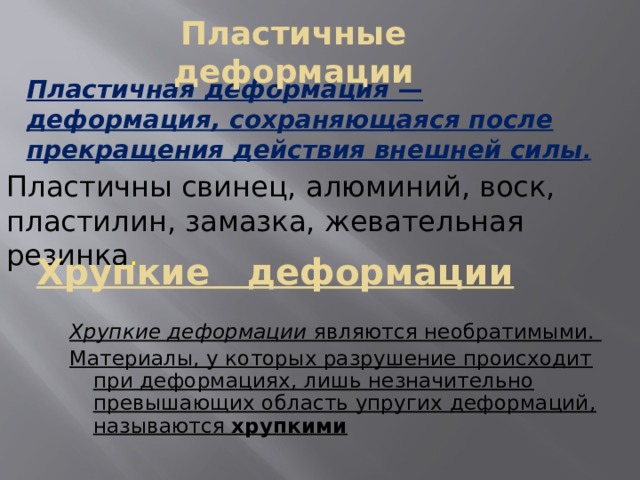 Пластичные деформации Пластичная деформация — деформация, сохраняющаяся после прекращения действия внешней силы . Пластичны свинец, алюминий, воск, пластилин, замазка, жевательная резинка . Хрупкие деформации Хрупкие деформации являются необратимыми. Материалы, у которых разрушение происходит при деформациях, лишь незначительно превышающих область упругих деформаций, называются хрупкими 