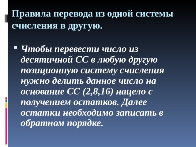 Правила перевода из одной системы счисления в другую.   Чтобы перевести число из десятичной СС в любую другую позиционную систему счисления нужно делить данное число на основание СС (2,8,16) нацело с получением остатков. Далее остатки необходимо записать в обратном порядке.  