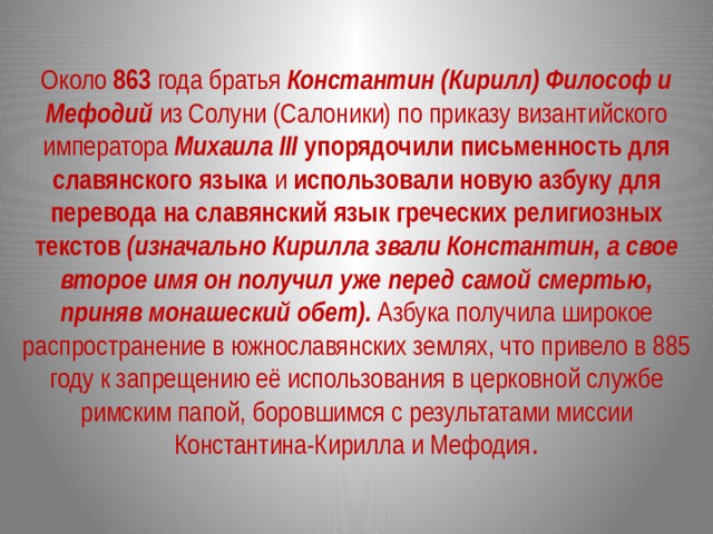 Около 863 года братья Константин (Кирилл) Философ и Мефодий из Солуни (Салоники) по приказу византийского императора Михаила III  упорядочили письменность для славянского языка и использовали новую азбуку для перевода на славянский язык греческих религиозных текстов  (изначально Кирилла звали Константин, а свое второе имя он получил уже перед самой смертью, приняв монашеский обет). Азбука получила широкое распространение в южнославянских землях, что привело в 885 году к запрещению её использования в церковной службе римским папой, боровшимся с результатами миссии Константина-Кирилла и Мефодия . 