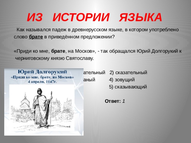 ИЗ ИСТОРИИ ЯЗЫКА   Как назывался падеж в древнерусском языке, в котором употреблено слово брате в приведённом предложении?    «Приди ко мне, брате , на Москов», - так обращался Юрий Долгорукий к черниговскому князю Святославу.   1) звательный 2) сказательный 3) званый 4) зовущий  5) сказывающий    Ответ: 1 