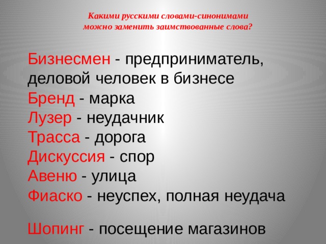 Какими русскими словами-синонимами можно заменить заимствованные слова? Бизнесмен - предприниматель, деловой человек в бизнесе Бренд - марка Лузер - неудачник Трасса - дорога Дискуссия - спор Авеню - улица Фиаско - неуспех, полная неудача Шопинг - посещение магазинов 