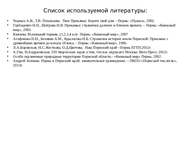 Список используемой литературы: Черных А.В., Т.В. Похожаева. Твое Прикамье. Береги свой дом – Пермь: «Пушка», 2002. Горбацевич Н.П., Шатрова Н.В. Прикамье: странички далеких и близких времен. – Пермь: «Книжный мир», 2003. Князева. Маленький пермяк. (1,2,3,4 кл)– Пермь: «Книжный мир», 2007 Агафонова Н.Н., Белавин А.М., Крыласова Н.Б. Странички истории земли Пермской: Прикамье с древнейших времен до начала 18 века. – Пермь: «Книжный мир», 1996. Л.А.Боровская, Н.С.Жесткова, О.Д.Цветова. Наш Пермский край –Пермь ПГПУ,2012г. А.Гин, И.Андржевская. 150 творческих задач о том, что нас окружает. Москва: Вита Пресс 2012г. Особо охраняемые природные территории Пермской области.- «Книжный мир» Пермь. 2002 Андрей Зеленин. Пермь и Пермский край: занимательное краеведение. – ПКОО «Пермский писатель», 2013г. 