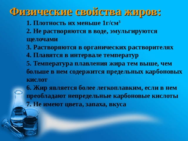 Физические свойства жиров: 1. Плотность их меньше 1г/см 3 2. Не растворяются в воде, эмульгируются щелочами 3. Растворяются в органических растворителях 4. Плавятся в интервале температур 5. Температура плавления жира тем выше, чем больше в нем содержится предельных карбоновых кислот 6. Жир является более легкоплавким, если в нем преобладают непредельные карбоновые кислоты 7. Не имеют цвета, запаха, вкуса 