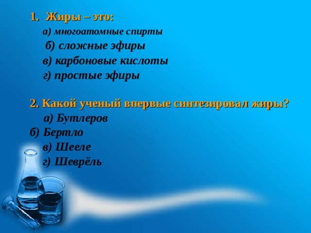 Жиры – это:  б) сложные эфиры     2. Какой ученый впервые синтезировал жиры?  б) Бертло   а) многоатомные спирты в) карбоновые кислоты г) простые эфиры а) Бутлеров в) Шееле г) Шеврёль 