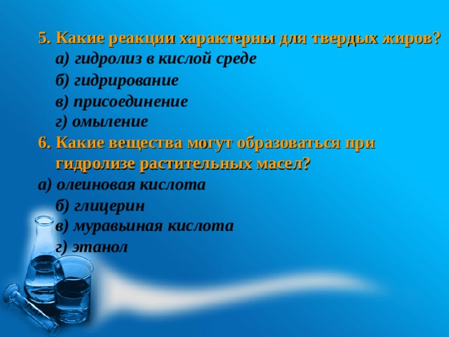  5. Какие реакции характерны для твердых жиров?  а) гидролиз в кислой среде    г) омыление 6. Какие вещества могут образоваться при гидролизе растительных масел? а) олеиновая кислота  б) глицерин   б) гидрирование в) присоединение в) муравьиная кислота г) этанол 