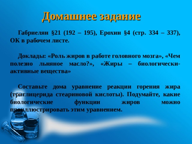 Домашнее задание Габриелян §21 (192 – 195), Ерохин §4 (стр. 334 – 337), ОК в рабочем листе.  Доклады: «Роль жиров в работе головного мозга», «Чем полезно льняное масло?», «Жиры – биологически-активные вещества»  Составьте дома уравнение реакции горения жира (триглицерида стеариновой кислоты). Подумайте, какие биологические функции жиров можно проиллюстрировать этим уравнением. 