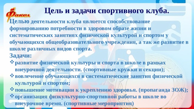 Цель и задачи спортивного клуба. Целью деятельности клуба является способствование формированию потребности в здоровом образе жизни и систематических занятиях физической культурой и спортом у обучающихся общеобразовательного учреждения, а так же развитие в школе различных видов спорта. Задачи: развитие физической культуры и спорта в школе в рамках внеурочной деятельности. (спортивные кружки и секции); вовлечение обучающихся в систематические занятия физической культурой и спортом; повышение мотивации к укреплению здоровья. (пропаганда ЗОЖ); организация физкультурно-спортивной работы в школе во внеурочное время. (спортивные мероприятия) 