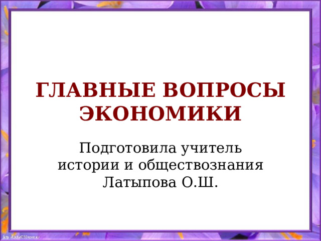 ГЛАВНЫЕ ВОПРОСЫ ЭКОНОМИКИ Подготовила учитель истории и обществознания Латыпова О.Ш. 