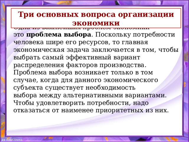 Три основных вопроса организации экономики Одна из важнейших проблем экономики — это  проблема выбора . Поскольку потребности человека шире его ресурсов, то главная экономическая задача заключается в том, чтобы выбрать самый эффективный вариант распределения факторов производства.  Проблема выбора возникает только в том случае, когда для данного экономического субъекта существует необходимость выбора между альтернативными вариантами. Чтобы удовлетворить потребности, надо отказаться от наименее приоритетных из них.   