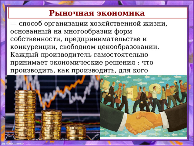 Рыночная экономика   — способ организации хозяйственной жизни, основанный на многообразии форм собственности, предпринимательстве и конкуренции, свободном ценообразовании. Каждый производитель самостоятельно принимает экономические решения : что производить, как производить, для кого производить. В условиях свободной рыночной экономики действует правило – спрос рождает предложение. 