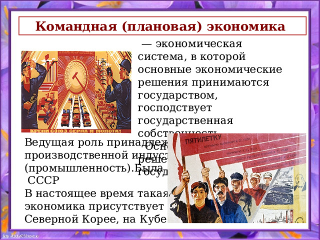 Командная (плановая) экономика  — экономическая система, в которой основные экономические решения принимаются государством, господствует государственная собственность.  Основные экономические решения принимает государство. Ведущая роль принадлежит производственной индустрии (промышленность).Была в  СССР В настоящее время такая экономика присутствует в Северной Корее, на Кубе 