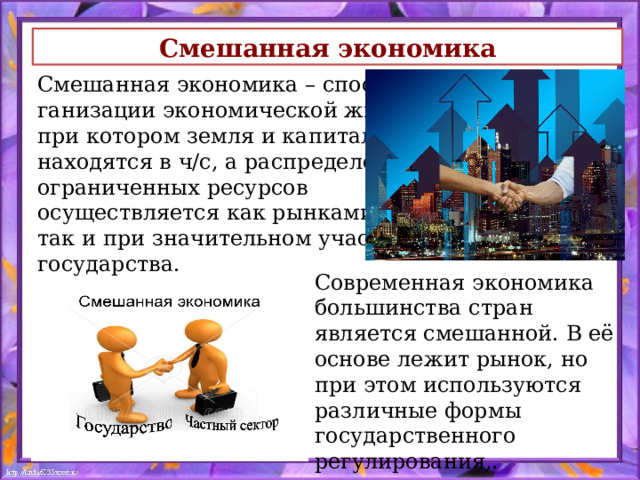Смешанная экономика Смешанная экономика – способ ор- ганизации экономической жизни, при котором земля и капитал находятся в ч/с, а распределение ограниченных ресурсов осуществляется как рынками, так и при значительном участии государства.  Современная экономика большинства стран является смешанной. В её основе лежит рынок, но при этом исполь­зуются различные формы государственного регулирования,. 