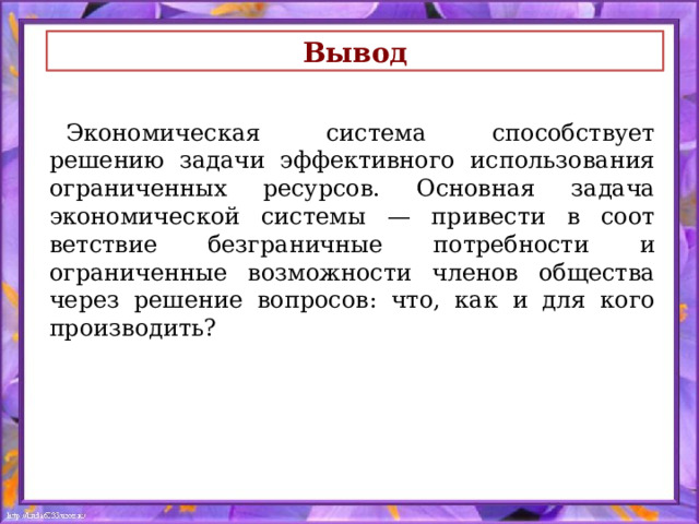 Вывод Экономическая система способствует решению задачи эффективного использования ограниченных ресурсов. Основная задача экономической системы — привести в соот­ветствие безграничные потребности и ограниченные возмож­ности членов общества через решение вопросов: что, как и для кого производить? 