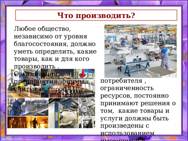 Что производить? Любое общество, независимо от уровня благосостояния, должно уметь определить, какие товары, как и для кого производить . Организации, предприятия, фирмы, учитывая спрос  потребителя , ограниченность ресурсов, постоянно принимают решения о том, какие товары и услуги должны быть произведены с использованием имеющихся в их распоряжении ресурсов. 