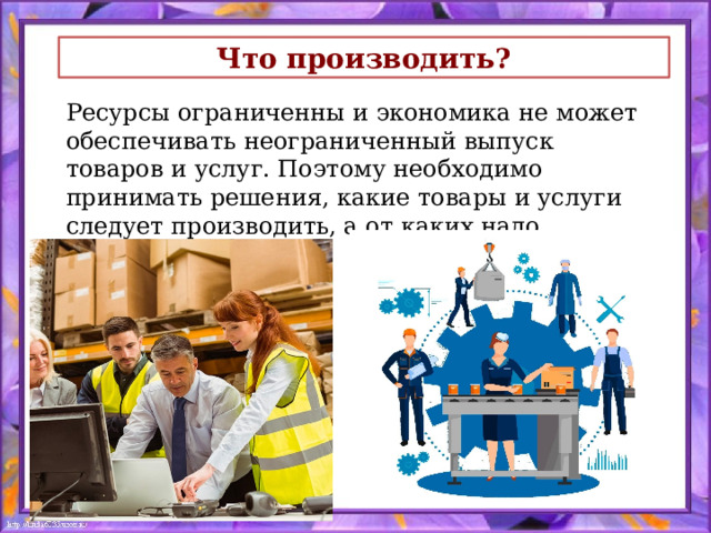 Что производить?  Ресурсы ограниченны и экономика не может обеспечивать неограниченный выпуск товаров и услуг. Поэтому необходимо принимать решения, какие товары и услуги следует производить, а от каких надо отказаться 