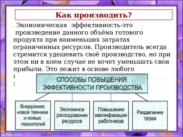 Как производить? . Экономическая эффективность-это  произведение данного объёма готового продукта при наименьших затратах ограниченных ресурсов. Производитель всегда стремится удешевить своё производство, но при этом ни в коем случае не хочет уменьшать свои прибыли. Это лежит в основе любого производства, на этом балансе и существует экономика производства. 