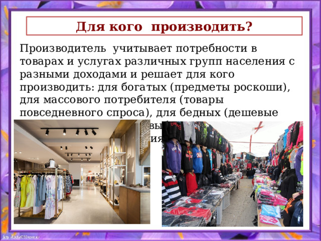 Для кого производить? Производитель учитывает потребности в товарах и услугах различных групп населения с разными доходами и решает для кого производить: для богатых (предметы роскоши), для массового потребителя (товары повседневного спроса), для бедных (дешевые товары). Посредством выбора решается проблема распределения экономических благ. 
